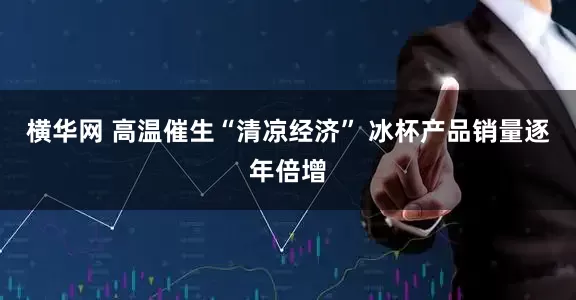 横华网 高温催生“清凉经济” 冰杯产品销量逐年倍增