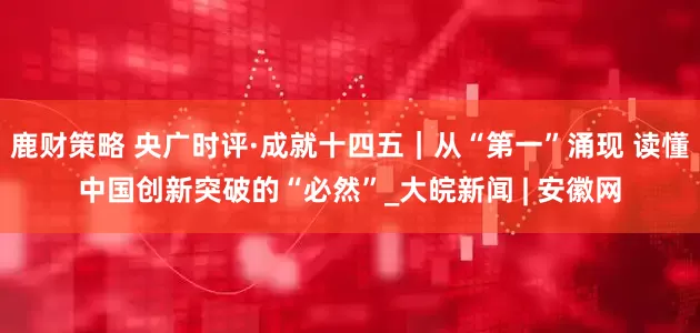 鹿财策略 央广时评·成就十四五｜从“第一”涌现 读懂中国创新突破的“必然”_大皖新闻 | 安徽网