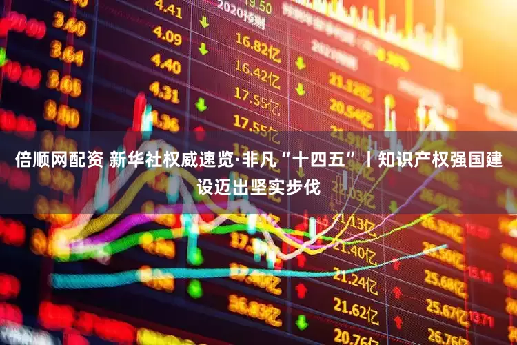倍顺网配资 新华社权威速览·非凡“十四五”丨知识产权强国建设迈出坚实步伐