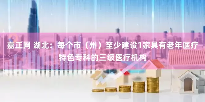 嘉正网 湖北：每个市（州）至少建设1家具有老年医疗特色专科的三级医疗机构