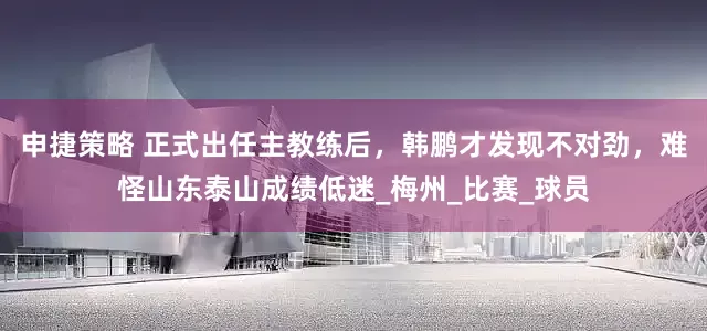 申捷策略 正式出任主教练后，韩鹏才发现不对劲，难怪山东泰山成绩低迷_梅州_比赛_球员