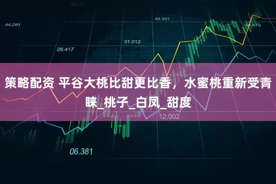 策略配资 平谷大桃比甜更比香，水蜜桃重新受青睐_桃子_白凤_甜度