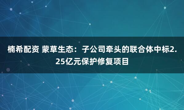 楠希配资 蒙草生态：子公司牵头的联合体中标2.25亿元保护修复项目