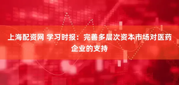 上海配资网 学习时报：完善多层次资本市场对医药企业的支持