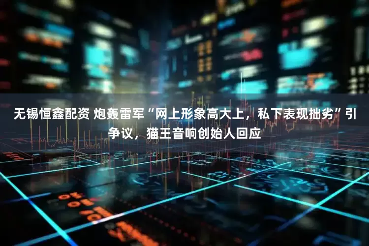 无锡恒鑫配资 炮轰雷军“网上形象高大上，私下表现拙劣”引争议，猫王音响创始人回应