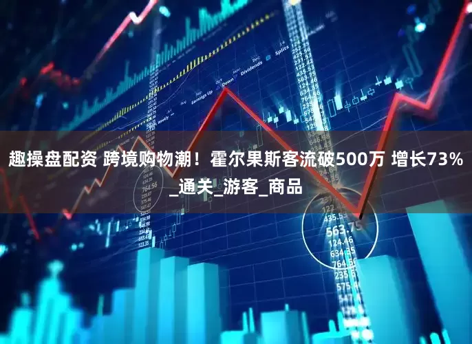 趣操盘配资 跨境购物潮！霍尔果斯客流破500万 增长73%_通关_游客_商品