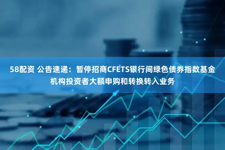 58配资 公告速递：暂停招商CFETS银行间绿色债券指数基金机构投资者大额申购和转换转入业务