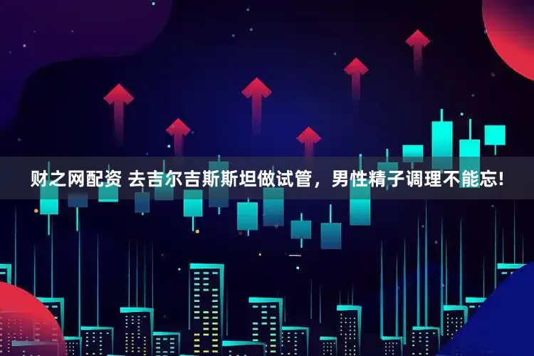 财之网配资 去吉尔吉斯斯坦做试管，男性精子调理不能忘!