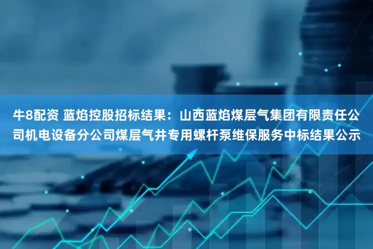 牛8配资 蓝焰控股招标结果：山西蓝焰煤层气集团有限责任公司机电设备分公司煤层气井专用螺杆泵维保服务中标结果公示