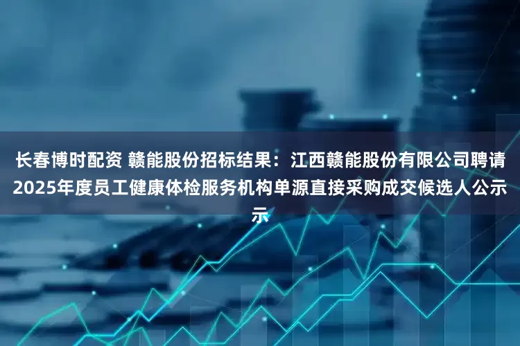 长春博时配资 赣能股份招标结果：江西赣能股份有限公司聘请2025年度员工健康体检服务机构单源直接采购成交候选人公示