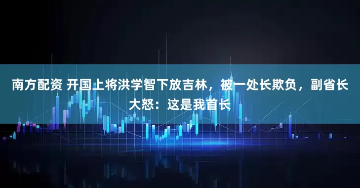 南方配资 开国上将洪学智下放吉林，被一处长欺负，副省长大怒：这是我首长