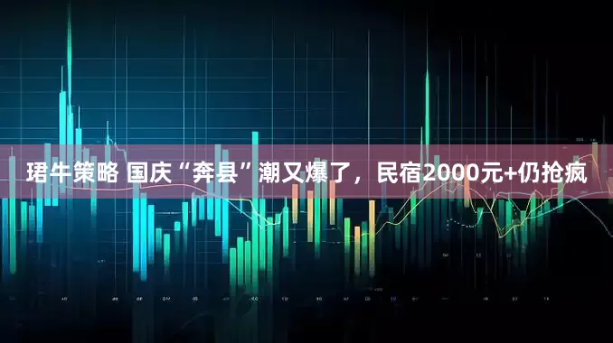 珺牛策略 国庆“奔县”潮又爆了，民宿2000元+仍抢疯