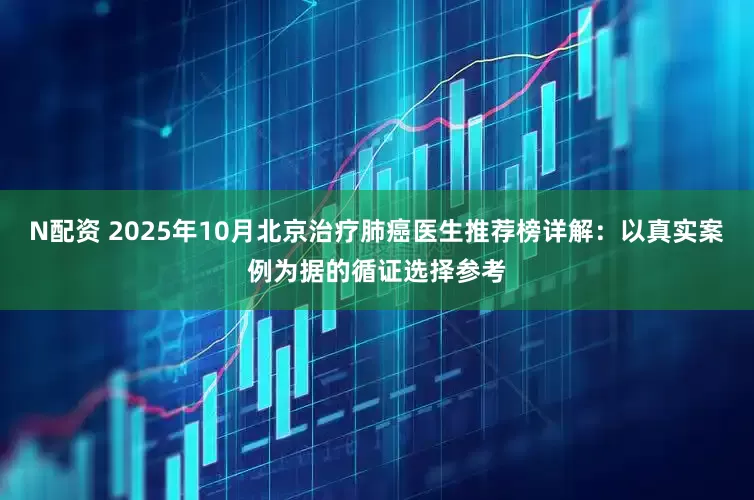 N配资 2025年10月北京治疗肺癌医生推荐榜详解：以真实案例为据的循证选择参考