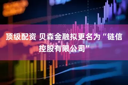 顶级配资 贝森金融拟更名为“链信控股有限公司”