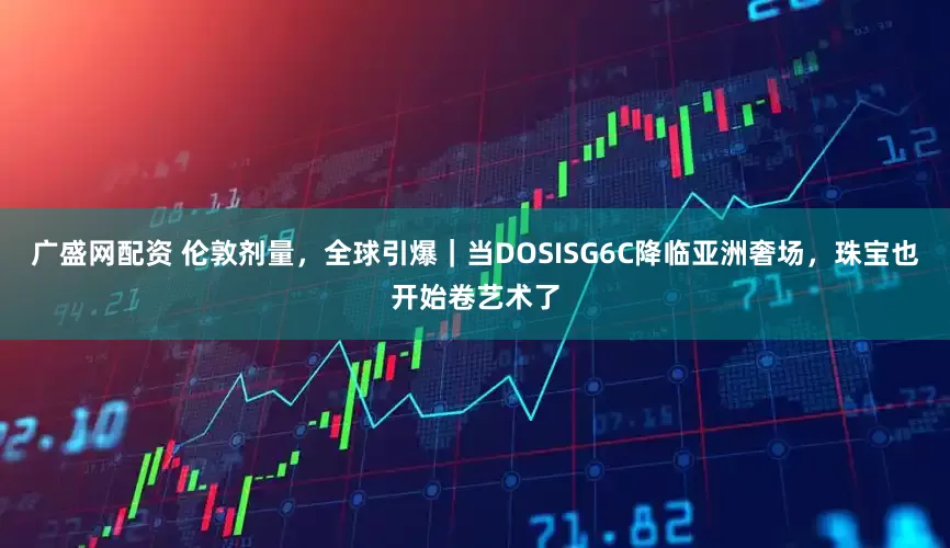 广盛网配资 伦敦剂量，全球引爆｜当DOSISG6C降临亚洲奢场，珠宝也开始卷艺术了
