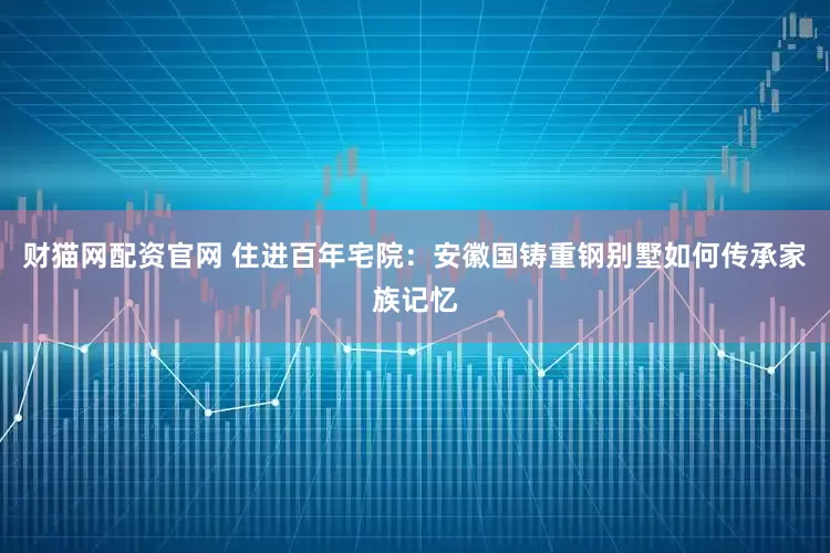 财猫网配资官网 住进百年宅院：安徽国铸重钢别墅如何传承家族记忆