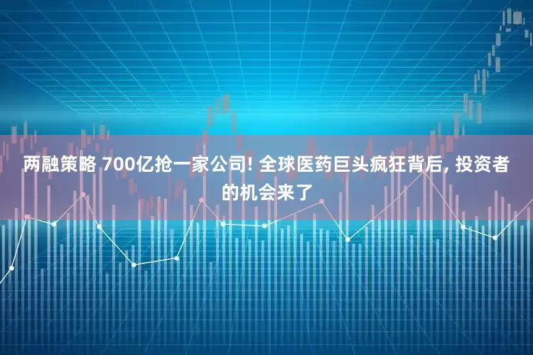 两融策略 700亿抢一家公司! 全球医药巨头疯狂背后, 投资者的机会来了