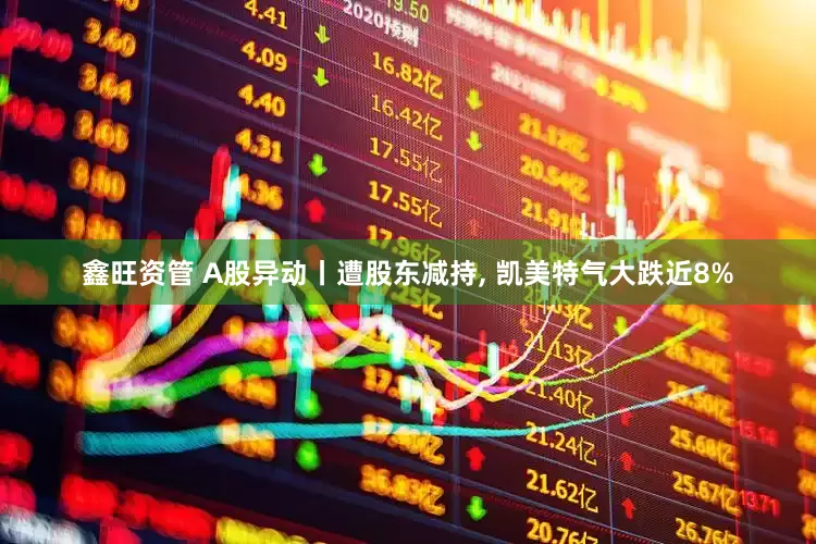 鑫旺资管 A股异动丨遭股东减持, 凯美特气大跌近8%