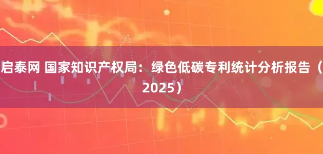 启泰网 国家知识产权局：绿色低碳专利统计分析报告（2025）