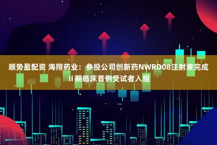 顺势盈配资 海翔药业：参投公司创新药NWRD08注射液完成Ⅱ期临床首例受试者入组