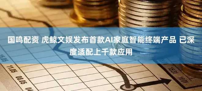 国鸣配资 虎鲸文娱发布首款AI家庭智能终端产品 已深度适配上千款应用
