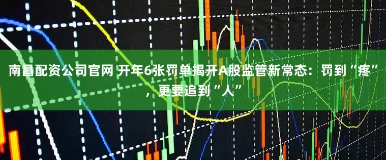 南昌配资公司官网 开年6张罚单揭开A股监管新常态：罚到“疼”，更要追到“人”
