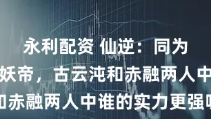 永利配资 仙逆：同为妖灵之地妖帝，古云沌和赤融两人中谁的实力更强呢