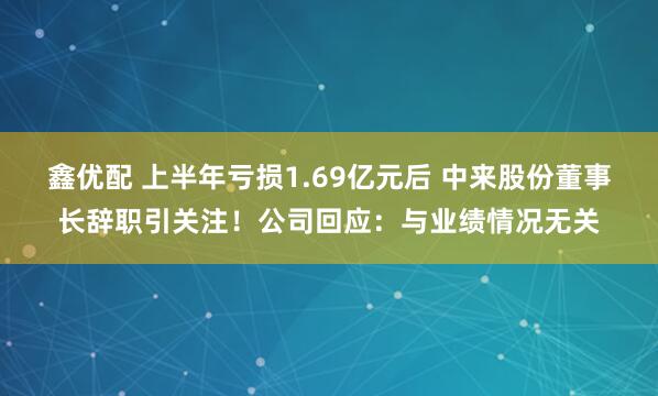 鑫优配 上半年亏损1.69亿元后 中来股份董事长辞职引关注！公司回应：与业绩情况无关