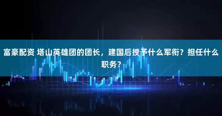 富豪配资 塔山英雄团的团长，建国后授予什么军衔？担任什么职务？